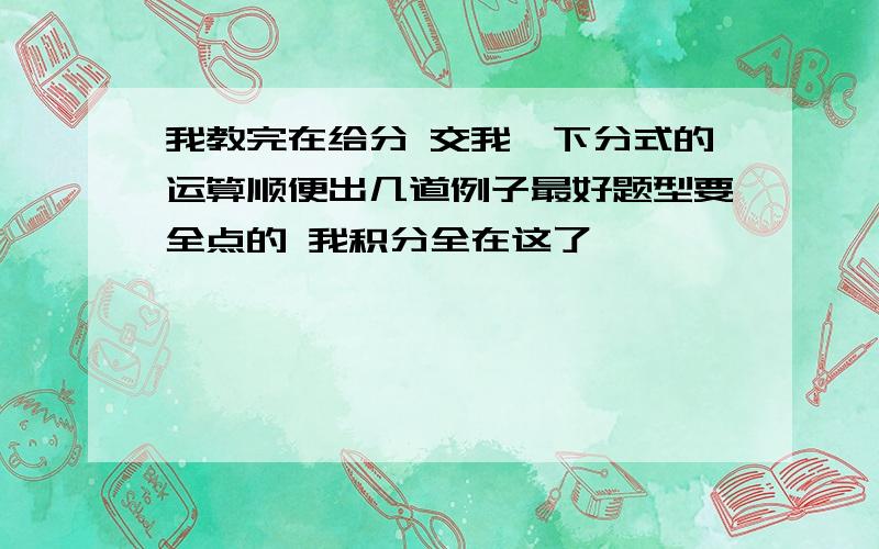 我教完在给分 交我一下分式的运算顺便出几道例子最好题型要全点的 我积分全在这了