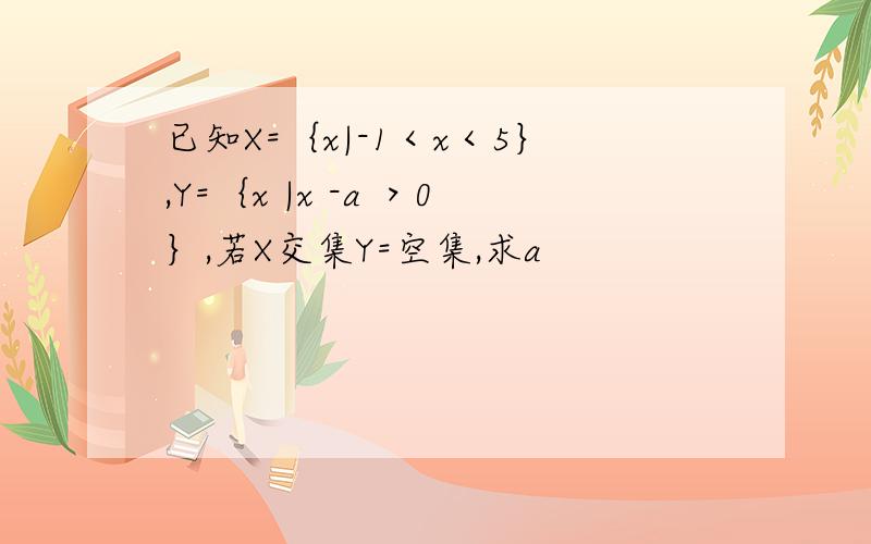 已知X=｛x|-1＜x＜5｝,Y=｛x |x -a ＞0｝,若X交集Y=空集,求a