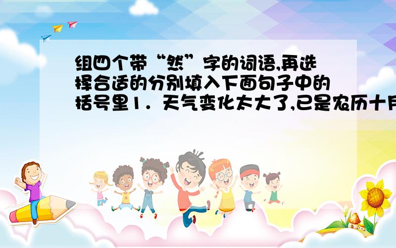 组四个带“然”字的词语,再选择合适的分别填入下面句子中的括号里1．天气变化太大了,已是农历十月,（ ）这么热.2．天气预报说下午有雨,下午（ ）下雨了.3．好几天没照管花儿,今天看看