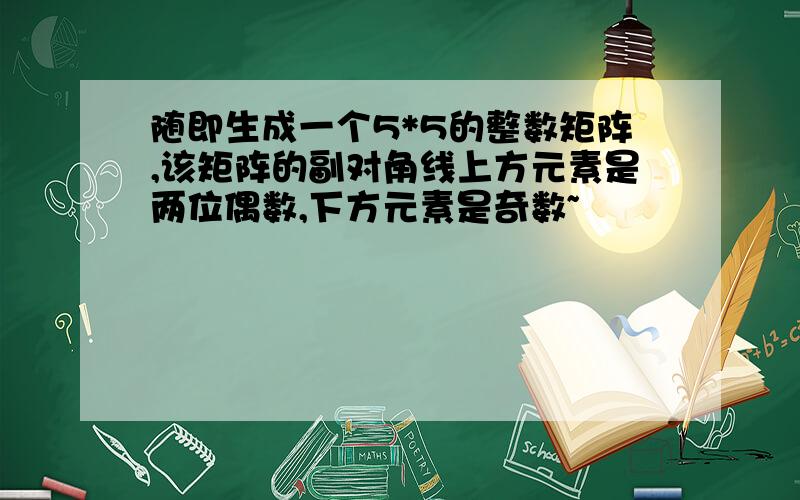 随即生成一个5*5的整数矩阵,该矩阵的副对角线上方元素是两位偶数,下方元素是奇数~