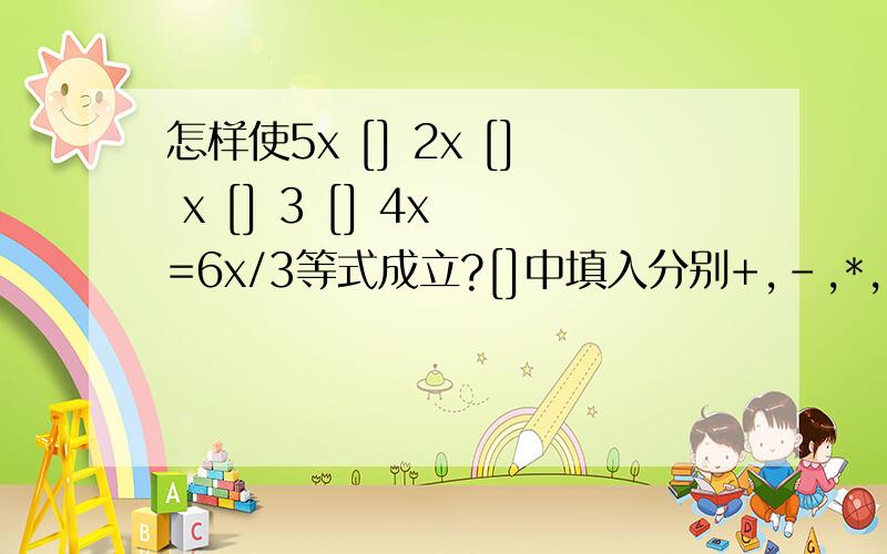 怎样使5x [] 2x [] x [] 3 [] 4x =6x/3等式成立?[]中填入分别+,-,*,/,且每个符号只能用一次.