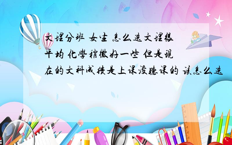 文理分班 女生 怎么选文理很平均 化学稍微好一些 但是现在的文科成绩是上课没听课的 该怎么选