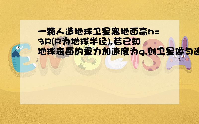 一颗人造地球卫星离地面高h=3R(R为地球半径).若已知地球表面的重力加速度为g,则卫星做匀速圆周运动的速度是,周期是,若已知地球质量为M,万有引力常量为M,万有引力常量为G,则卫星做匀速运