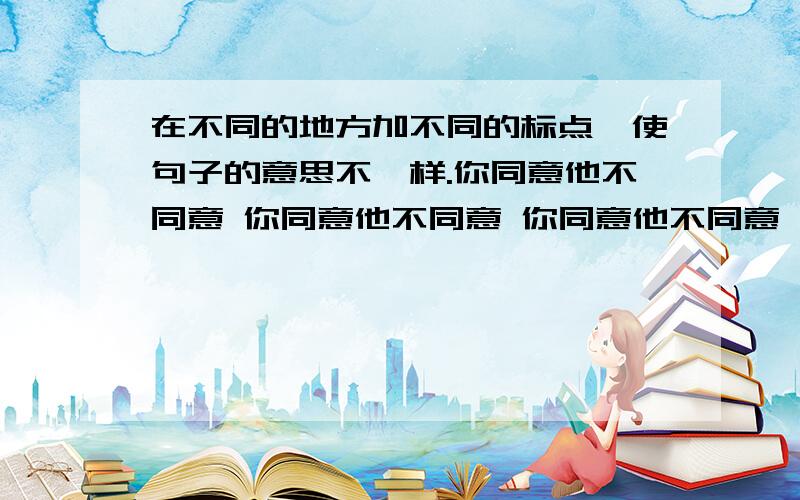 在不同的地方加不同的标点,使句子的意思不一样.你同意他不同意 你同意他不同意 你同意他不同意