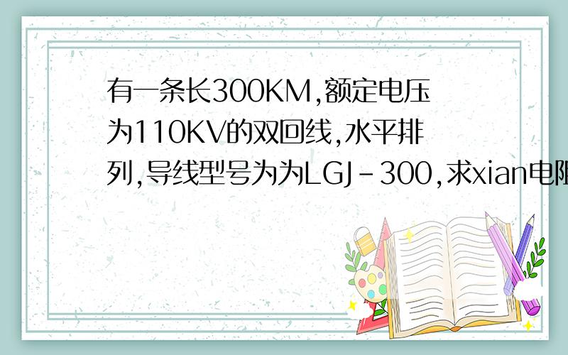 有一条长300KM,额定电压为110KV的双回线,水平排列,导线型号为为LGJ-300,求xian电阻.（r0=0.12欧姆/公有一条长300KM,额定电压为110KV的双回线,水平排列,导线型号为为LGJ-300,求线路电阻.（r0=0.12欧姆/公