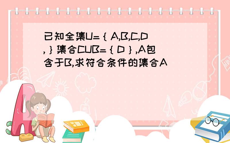 已知全集U=｛A,B,C,D,｝集合CUB=｛D｝,A包含于B,求符合条件的集合A