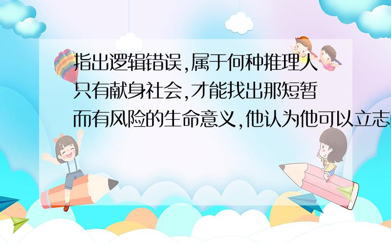 指出逻辑错误,属于何种推理人只有献身社会,才能找出那短暂而有风险的生命意义,他认为他可以立志献身社会,所以他认为他能找出生命意义.