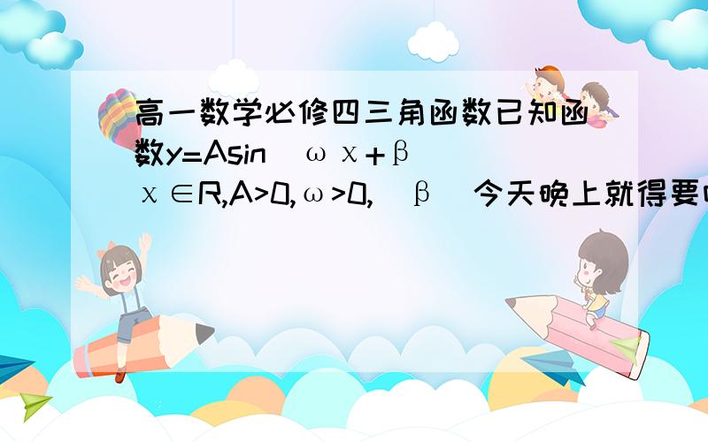 高一数学必修四三角函数已知函数y=Asin(ωχ+β)(χ∈R,A>0,ω>0,|β|今天晚上就得要呀