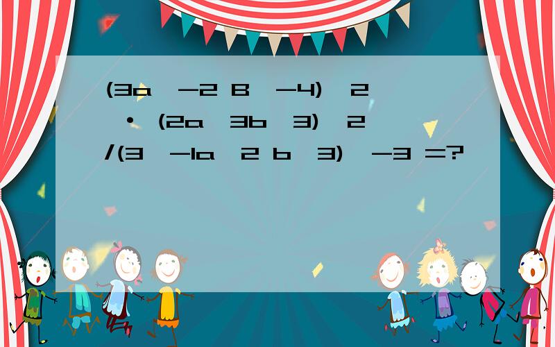 (3a^-2 B^-4)^2 · (2a^3b^3)^2/(3^-1a^2 b^3)^-3 =?