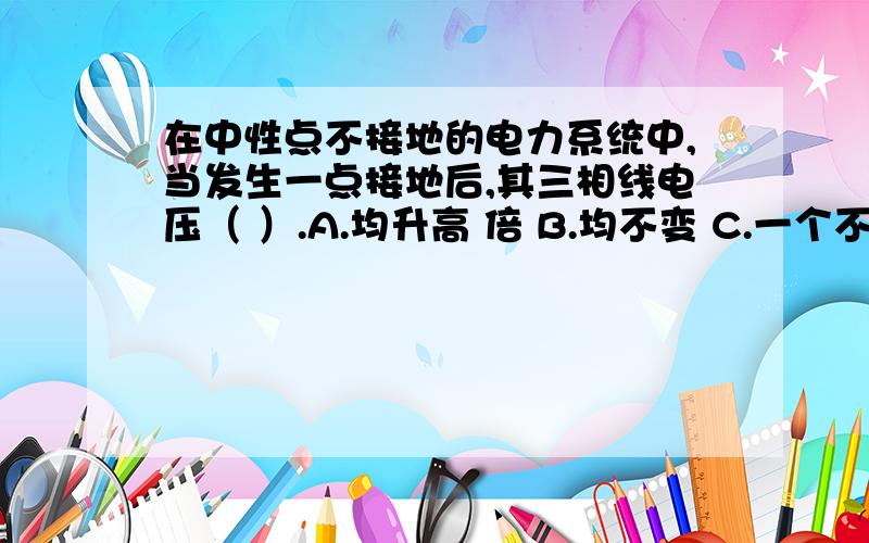 在中性点不接地的电力系统中,当发生一点接地后,其三相线电压（ ）.A.均升高 倍 B.均不变 C.一个不变两个升高 D.两个不变.两个升高