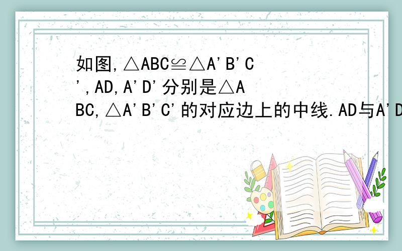 如图,△ABC≌△A'B'C',AD,A'D'分别是△ABC,△A'B'C'的对应边上的中线.AD与A'D'有什么关系?证明你的如图,△ABC≌△A'B'C',AD,A'D'分别是△ABC,△A'B'C'的对应边上的中线.AD与A'D