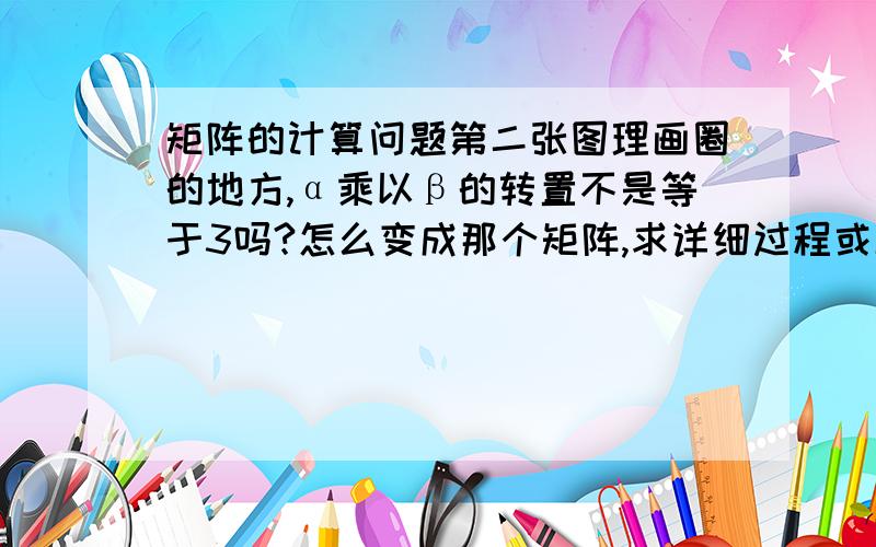 矩阵的计算问题第二张图理画圈的地方,α乘以β的转置不是等于3吗?怎么变成那个矩阵,求详细过程或解答!