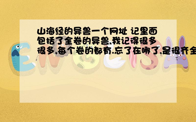 山海经的异兽一个网址 记里面包括了全卷的异兽,我记得很多很多,每个卷的都有.忘了在哪了,是很齐全的.里面或许超过300.无图的,是前面名字后面原文.