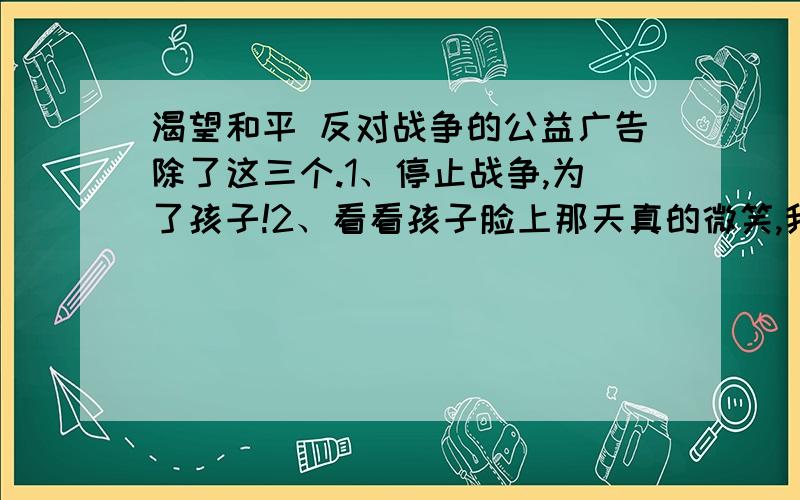 渴望和平 反对战争的公益广告除了这三个.1、停止战争,为了孩子!2、看看孩子脸上那天真的微笑,我们又怎舍得让这份和平与安宁转瞬即逝呢?3、多一些润滑,少一些摩擦.