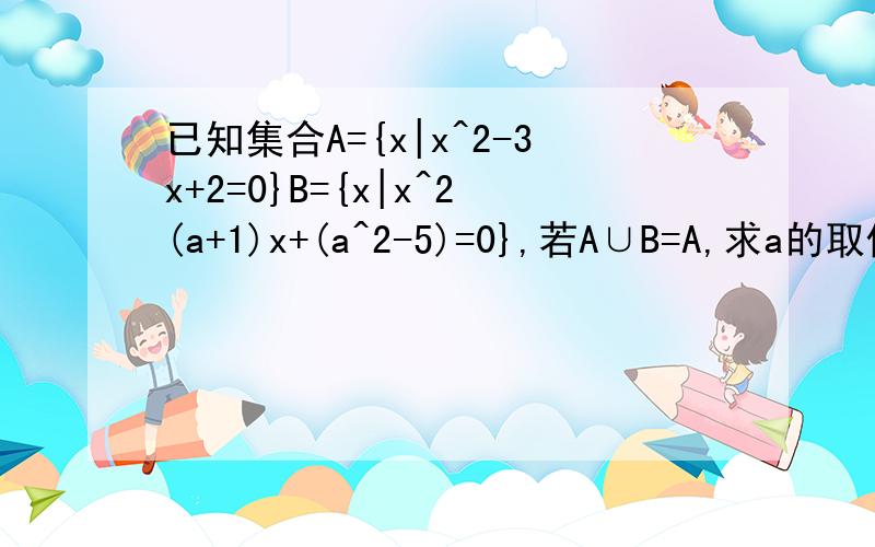已知集合A={x|x^2-3x+2=0}B={x|x^2(a+1)x+(a^2-5)=0},若A∪B=A,求a的取值范围.若A∩B=｛2｝求实数a的值