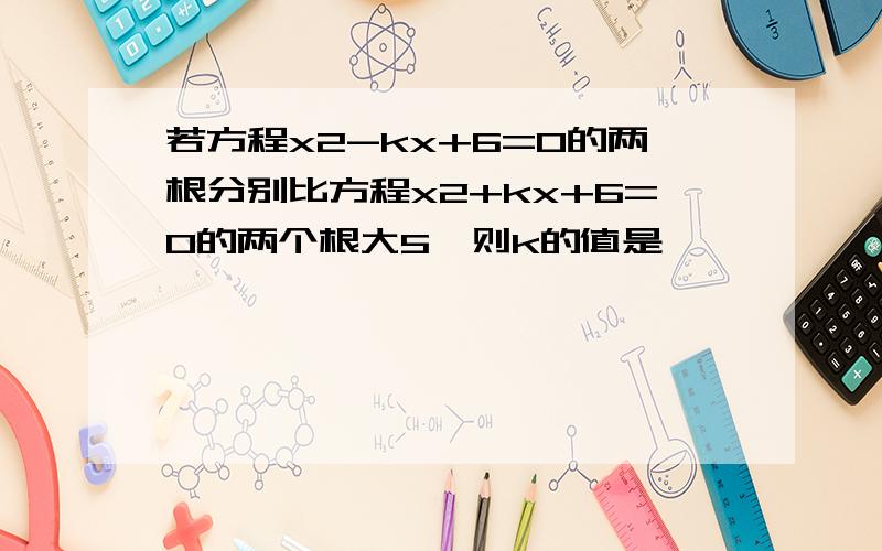 若方程x2-kx+6=0的两根分别比方程x2+kx+6=0的两个根大5,则k的值是