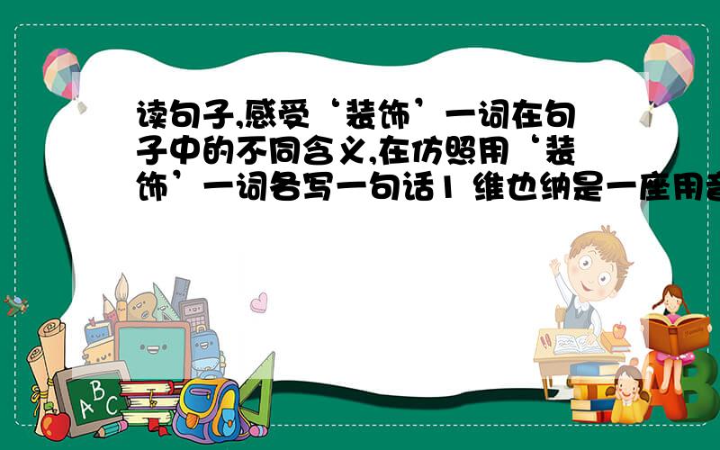 读句子,感受‘装饰’一词在句子中的不同含义,在仿照用‘装饰’一词各写一句话1 维也纳是一座用音乐装饰起来的城市.2 就连王宫的花园的草坪上,也用鲜花组成了一个巨大的音乐符号作为