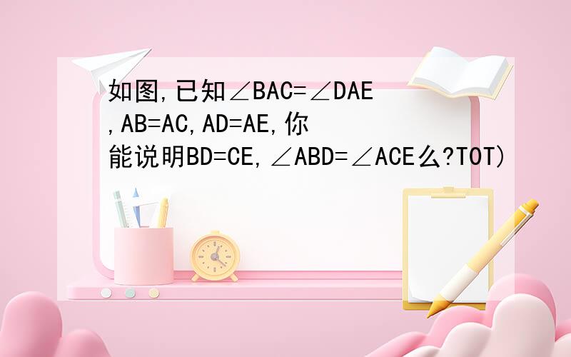 如图,已知∠BAC=∠DAE,AB=AC,AD=AE,你能说明BD=CE,∠ABD=∠ACE么?T0T)