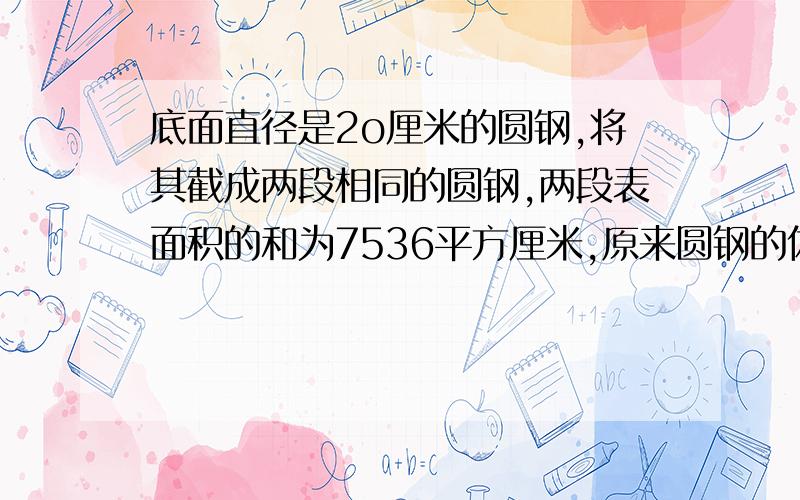 底面直径是2o厘米的圆钢,将其截成两段相同的圆钢,两段表面积的和为7536平方厘米,原来圆钢的体积是多少立方厘米?