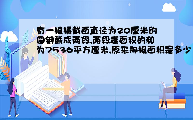 有一根横截面直径为20厘米的圆钢截成两段,两段表面积的和为7536平方厘米,原来那根面积是多少