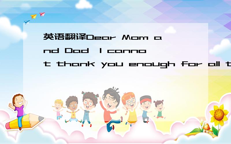 英语翻译Dear Mom and Dad,I cannot thank you enough for all the support and love you have given me.I never would have made it here without you.Thank you for everything!Love,Gary Volkell Dear Mom and Dad,Thank you for always supporting me and belie