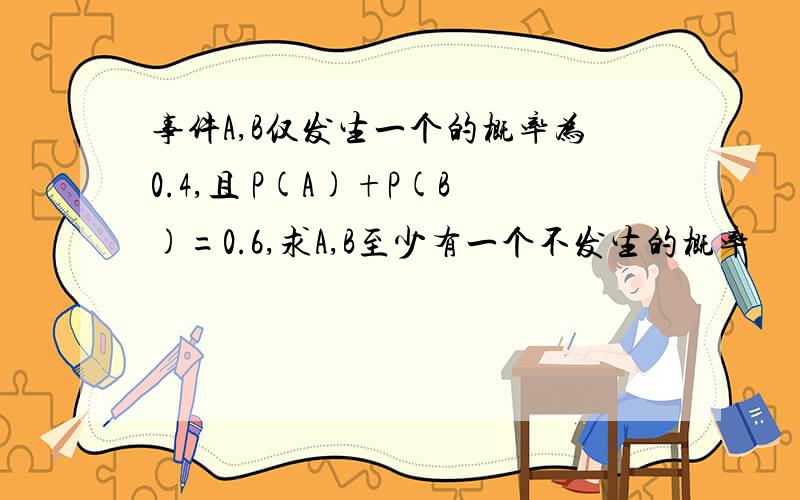 事件A,B仅发生一个的概率为0.4,且 P(A)+P(B)=0.6,求A,B至少有一个不发生的概率