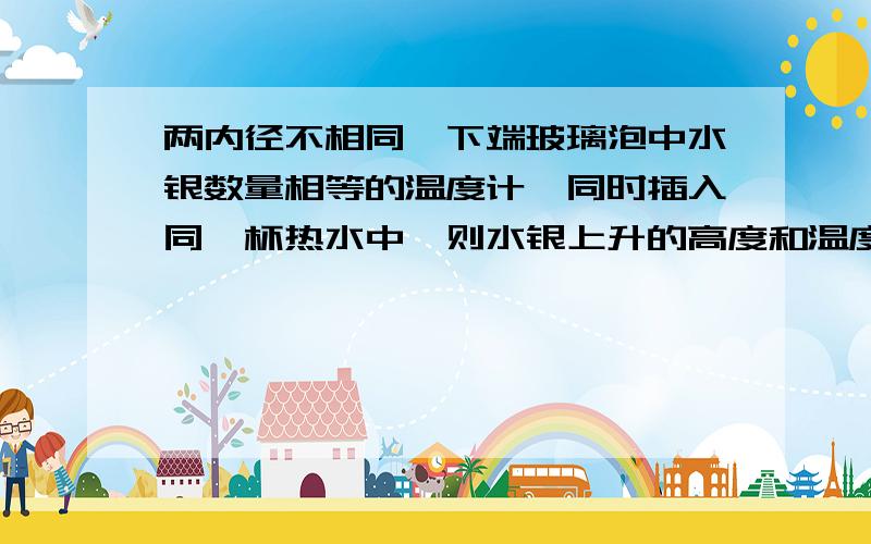 两内径不相同,下端玻璃泡中水银数量相等的温度计,同时插入同一杯热水中,则水银上升的高度和温度计示数分别是 （ ）A.上升高度一样,示数相等B.内径细的升得高,示数也大C.内径粗的升得低