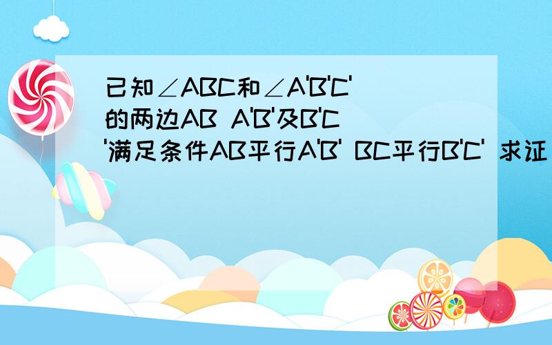 已知∠ABC和∠A'B'C'的两边AB A'B'及B'C'满足条件AB平行A'B' BC平行B'C' 求证