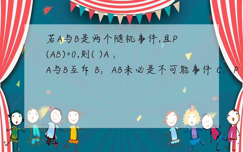 若A与B是两个随机事件,且P(AB)=0,则( )A ：A与B互斥 B：AB未必是不可能事件 C：P（A）=0或P（B）=0 D：AB是不可能事件