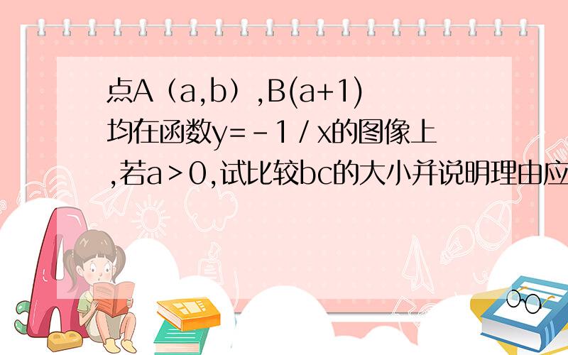 点A（a,b）,B(a+1)均在函数y=－1／x的图像上,若a＞0,试比较bc的大小并说明理由应该是点A（a,b）,B(a+1，c)均在函数y=－1／x的图像上，若a＞0,试比较bc的大小并说明理由不好意思哈