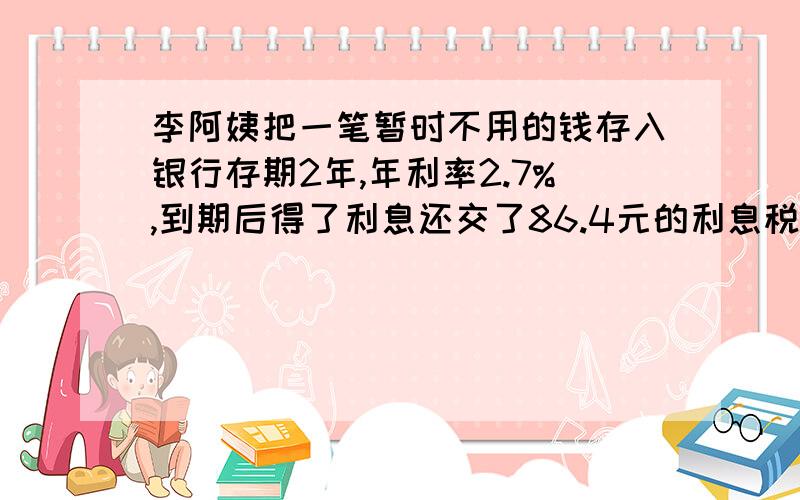 李阿姨把一笔暂时不用的钱存入银行存期2年,年利率2.7%,到期后得了利息还交了86.4元的利息税存入银行多少元