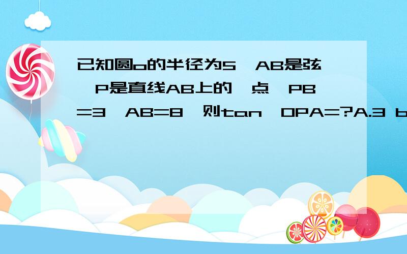 已知圆o的半径为5,AB是弦,P是直线AB上的一点,PB=3,AB=8,则tan∠OPA=?A.3 b.3/7 c.1/3或3/7 D.3或3/7自己算出来选A 但总觉得bcd怪怪的