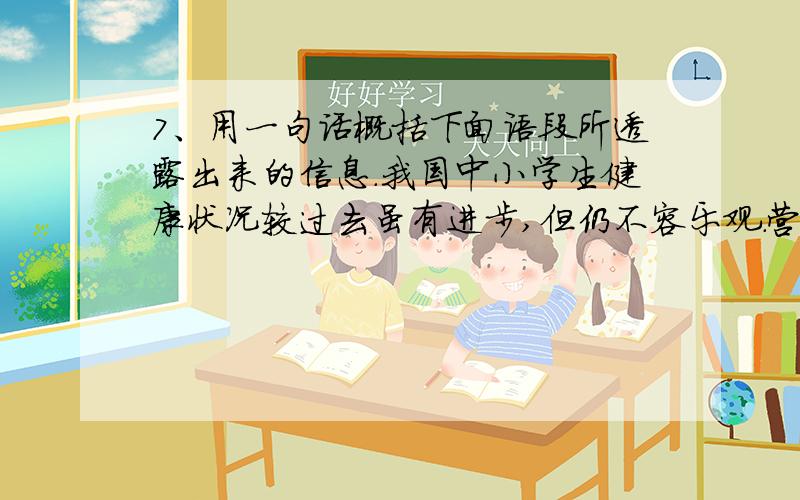 7、用一句话概括下面语段所透露出来的信息.我国中小学生健康状况较过去虽有进步,但仍不容乐观.营养学家、中国学生营养促进会名誉会长于若木呼吁,推广学生营养午餐势在必行.调查发现,