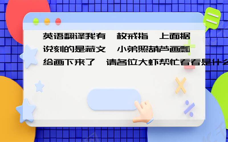 英语翻译我有一枚戒指,上面据说刻的是藏文,小弟照葫芦画瓢给画下来了,请各位大虾帮忙看看是什么字,小弟不知道字的正反...写错了请多担待这几个字是啥意思？一楼的是白痴，没看明白我