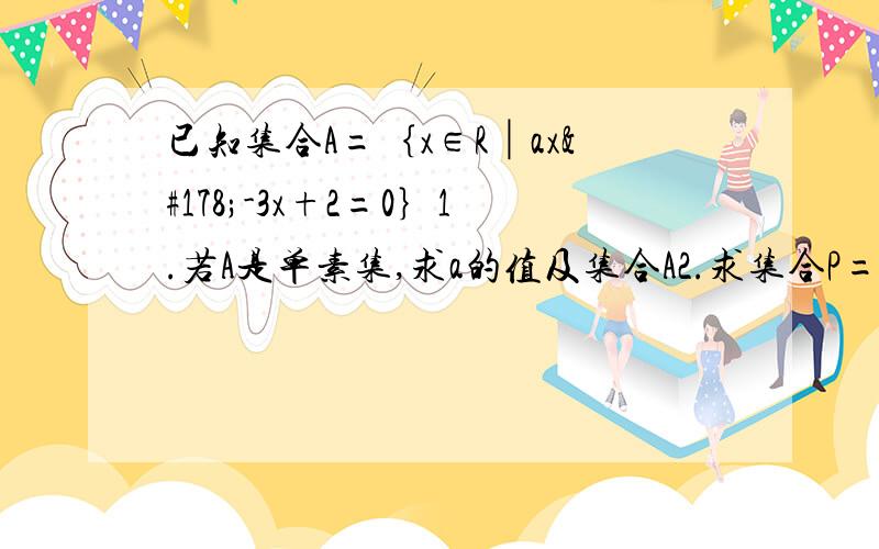 已知集合A=｛x∈R│ax²-3x+2=0｝1.若A是单素集,求a的值及集合A2.求集合P=﹛a∈R│a使得A至少含有一个元素﹜