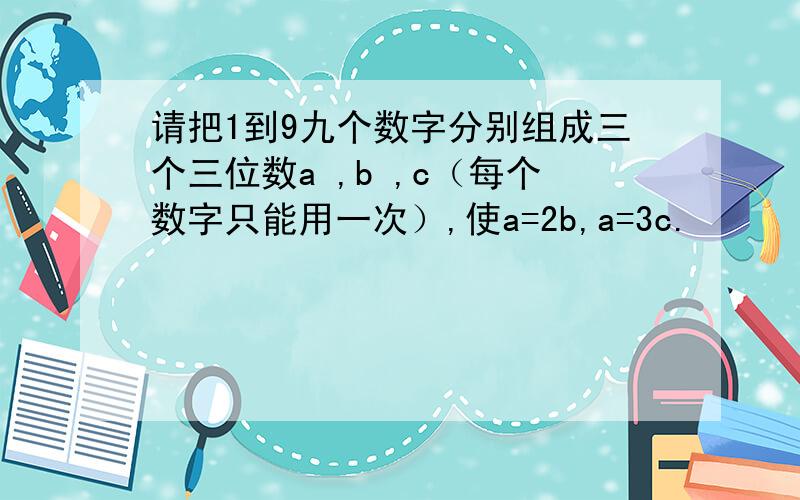 请把1到9九个数字分别组成三个三位数a ,b ,c（每个数字只能用一次）,使a=2b,a=3c.