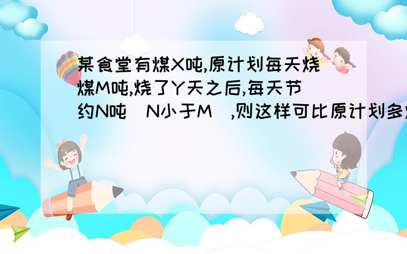 某食堂有煤X吨,原计划每天烧煤M吨,烧了Y天之后,每天节约N吨(N小于M),则这样可比原计划多烧多少天/