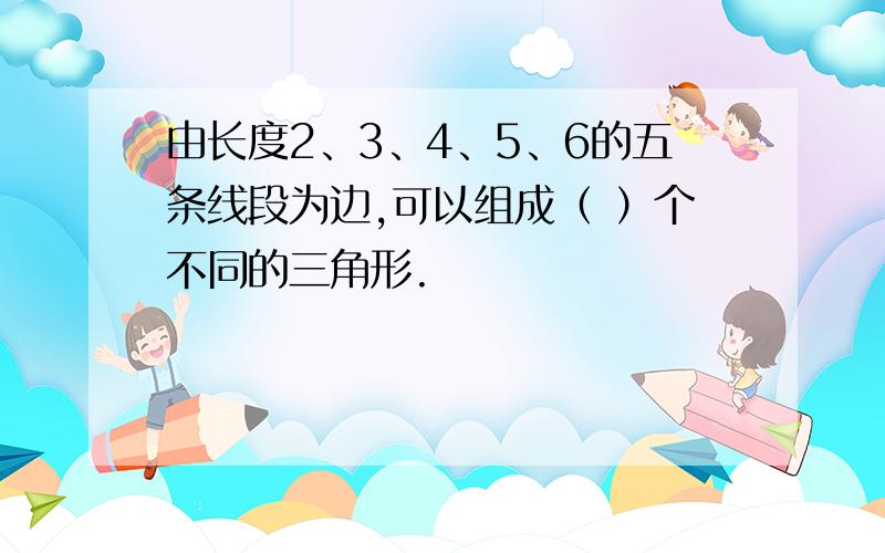 由长度2、3、4、5、6的五条线段为边,可以组成（ ）个不同的三角形.