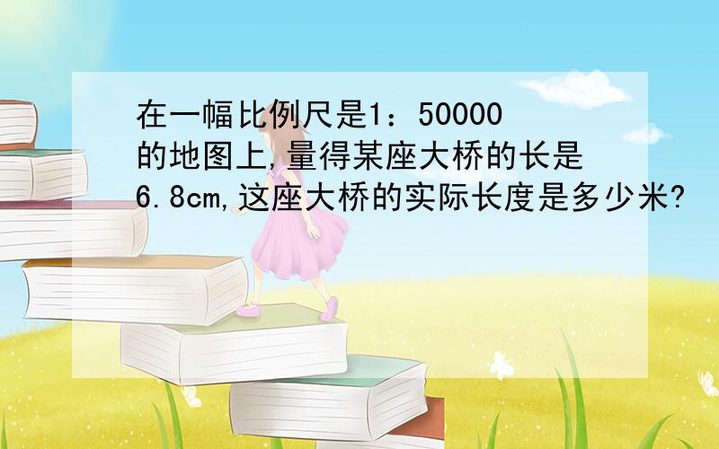 在一幅比例尺是1：50000的地图上,量得某座大桥的长是6.8cm,这座大桥的实际长度是多少米?