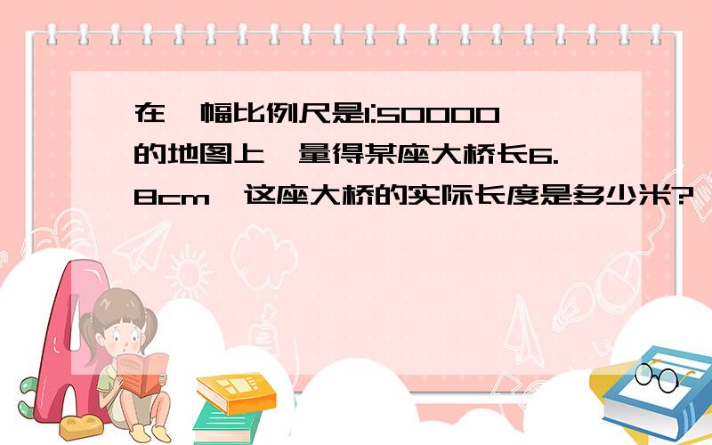 在一幅比例尺是1:50000的地图上,量得某座大桥长6.8cm,这座大桥的实际长度是多少米?