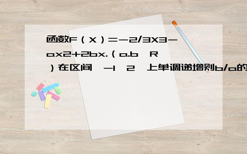 函数F（X）=－2/3X3－ax2+2bx.（a.b∈R）在区间〔-1,2〕上单调递增则b/a的取值范围是多少