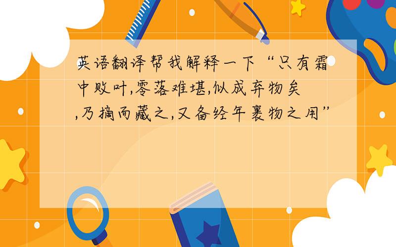 英语翻译帮我解释一下“只有霜中败叶,零落难堪,似成弃物矣,乃摘而藏之,又备经年裹物之用”