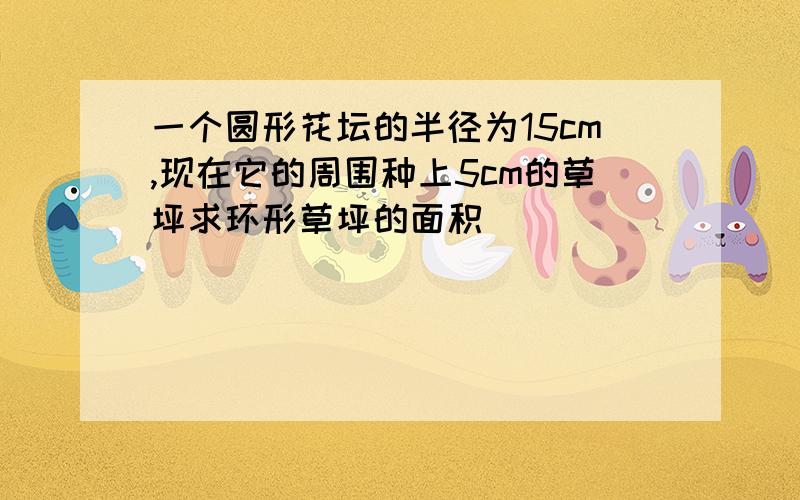 一个圆形花坛的半径为15cm,现在它的周围种上5cm的草坪求环形草坪的面积