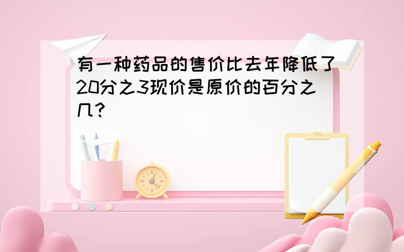 有一种药品的售价比去年降低了20分之3现价是原价的百分之几?