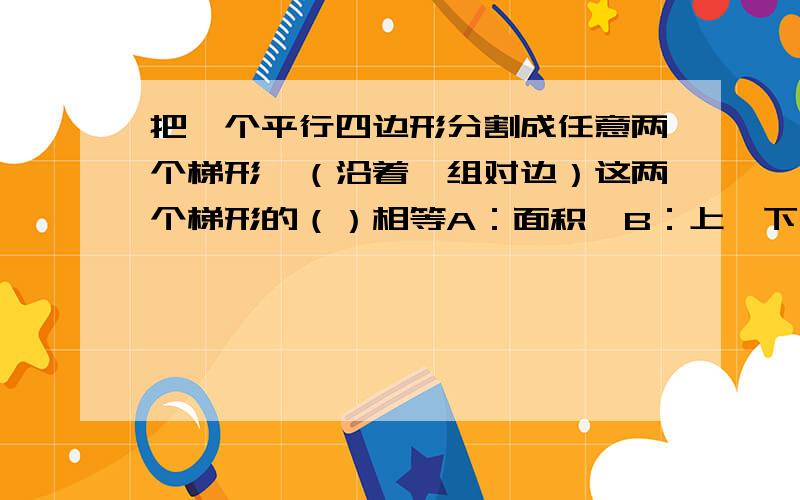 把一个平行四边形分割成任意两个梯形,（沿着一组对边）这两个梯形的（）相等A：面积,B：上、下底之和,C：周长,D：高