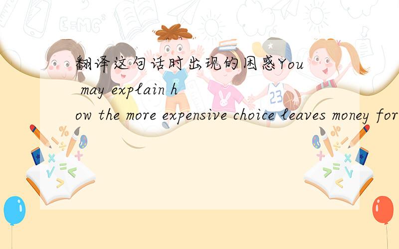 翻译这句话时出现的困惑You may explain how the more expensive choice leaves money for other purchases.我翻译就是把这些单词都翻译成汉语,然后摆列成汉语的语序,但这样很慢,而且像the more 这样的词翻译有困