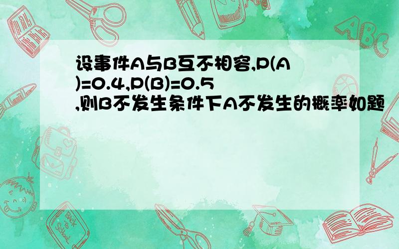 设事件A与B互不相容,P(A)=0.4,P(B)=0.5,则B不发生条件下A不发生的概率如题