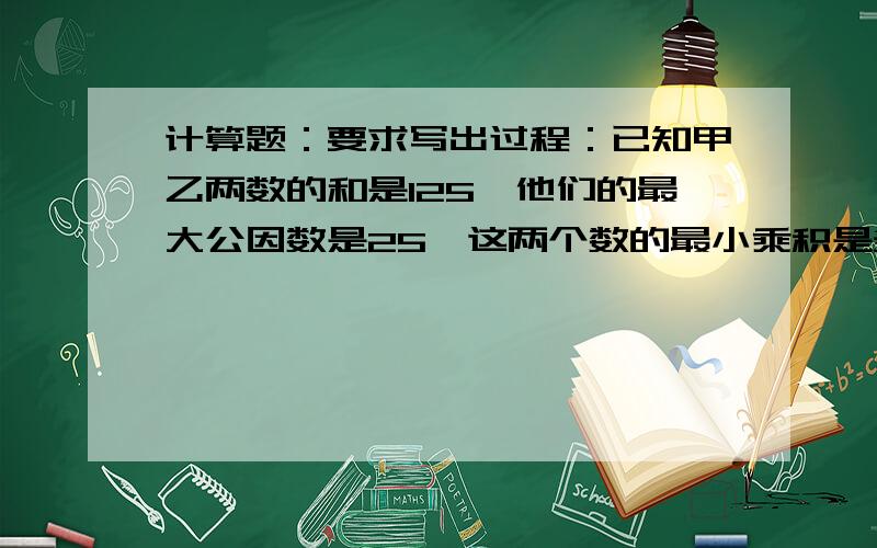 计算题：要求写出过程：已知甲乙两数的和是125,他们的最大公因数是25,这两个数的最小乘积是多少?