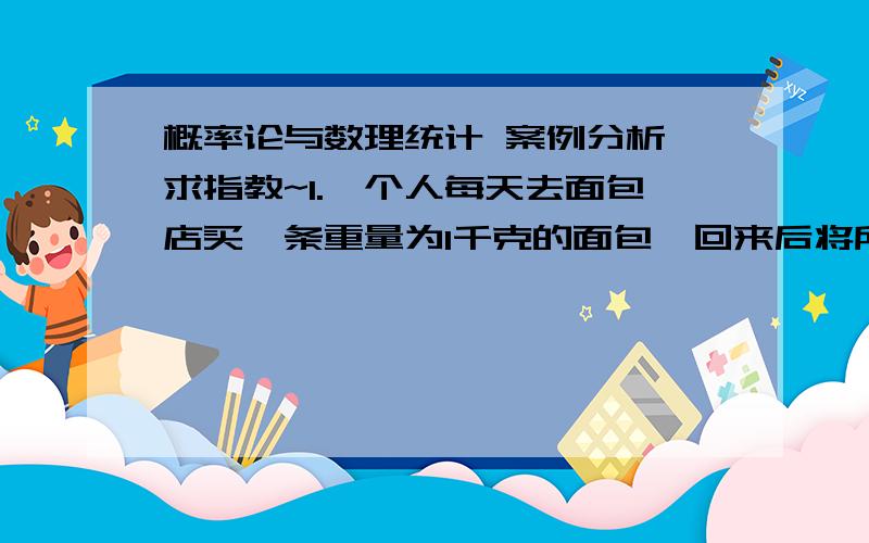 概率论与数理统计 案例分析 求指教~1.一个人每天去面包店买一条重量为1千克的面包,回来后将所买面包过秤并将重量记录下来.他知道如果平均重量为1千克,那么只有少数几次的分量不够不能