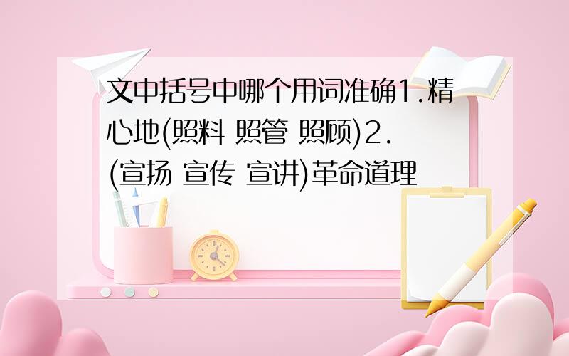 文中括号中哪个用词准确1.精心地(照料 照管 照顾)2.(宣扬 宣传 宣讲)革命道理